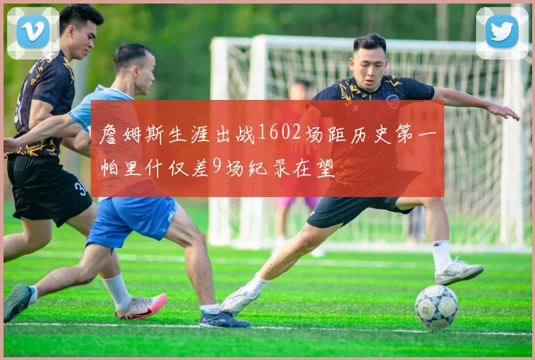 詹姆斯生涯出战1602场距历史第一帕里什仅差9场纪录在望