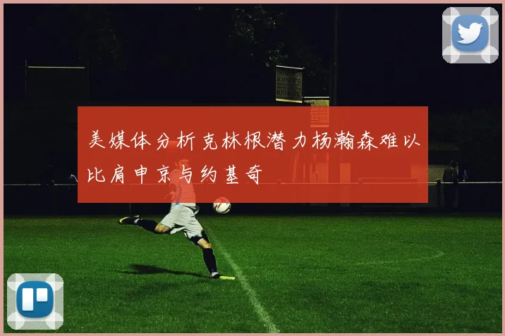 美媒体分析克林根潜力杨瀚森难以比肩申京与约基奇