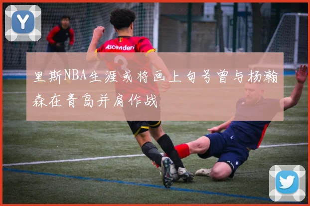 里斯NBA生涯或将画上句号曾与杨瀚森在青岛并肩作战