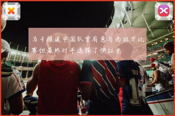 马卡报道中国队曾有意与西班牙比赛但最终对手选择了伊拉克