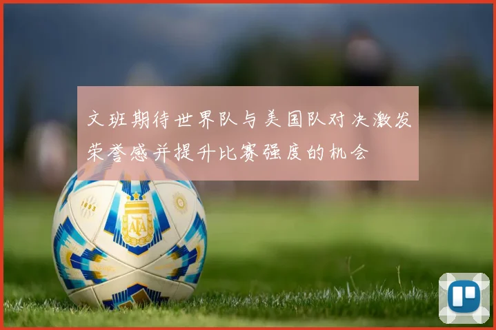 文班期待世界队与美国队对决激发荣誉感并提升比赛强度的机会