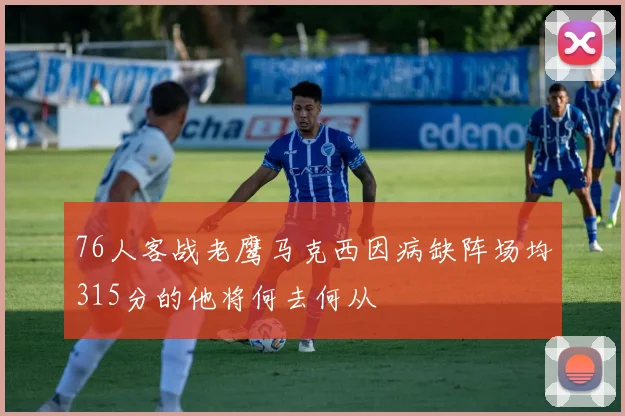 76人客战老鹰马克西因病缺阵场均315分的他将何去何从