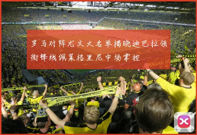 罗马对阵尤文大名单揭晓迪巴拉领衔锋线佩莱格里尼中场掌控