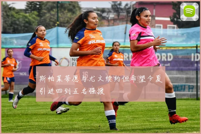 斯帕莱蒂愿与尤文续约但希望今夏引进四到五名强援