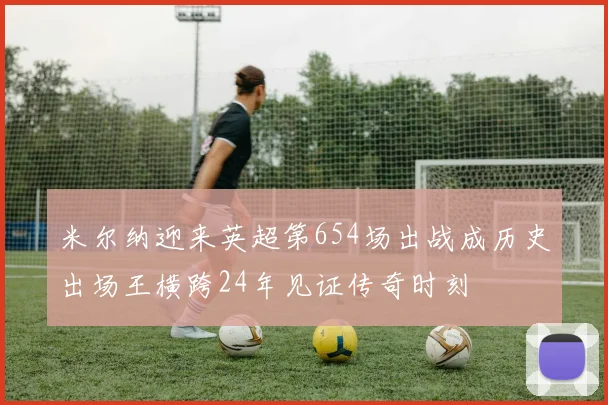 米尔纳迎来英超第654场出战成历史出场王横跨24年见证传奇时刻