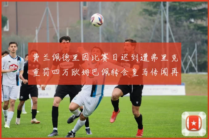 费兰佩德里因比赛日迟到遭弗里克重罚四万欧姆巴佩转会皇马传闻再起