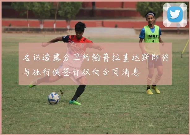 名记透露分卫约翰普拉基达斯即将与独行侠签订双向合同消息