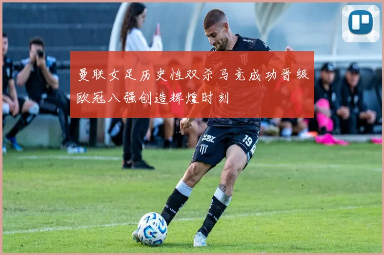 曼联女足历史性双杀马竞成功晋级欧冠八强创造辉煌时刻