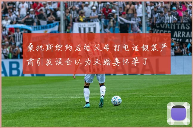 桑托斯续约后给父母打电话假装严肃引发误会以为未婚妻怀孕了