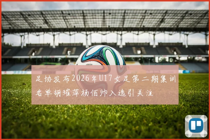 足协发布2026年U17女足第二期集训名单胡璀萍杨佰帅入选引关注