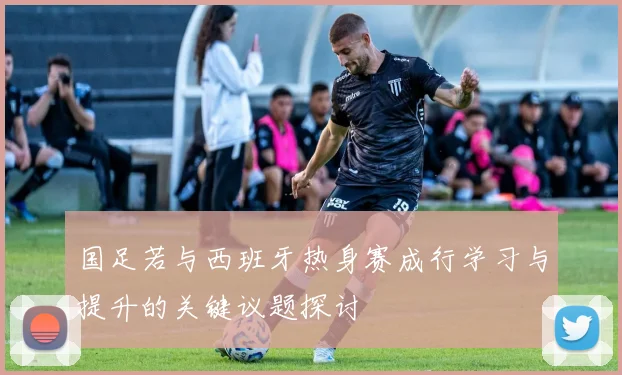 国足若与西班牙热身赛成行学习与提升的关键议题探讨