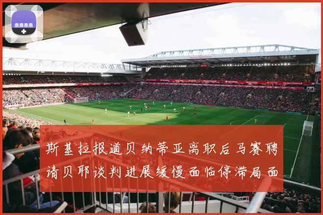斯基拉报道贝纳蒂亚离职后马赛聘请贝耶谈判进展缓慢面临停滞局面