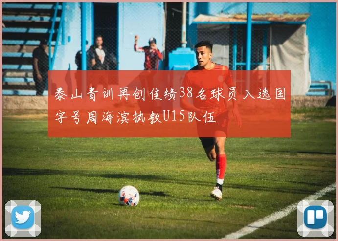 泰山青训再创佳绩38名球员入选国字号周海滨执教U15队伍