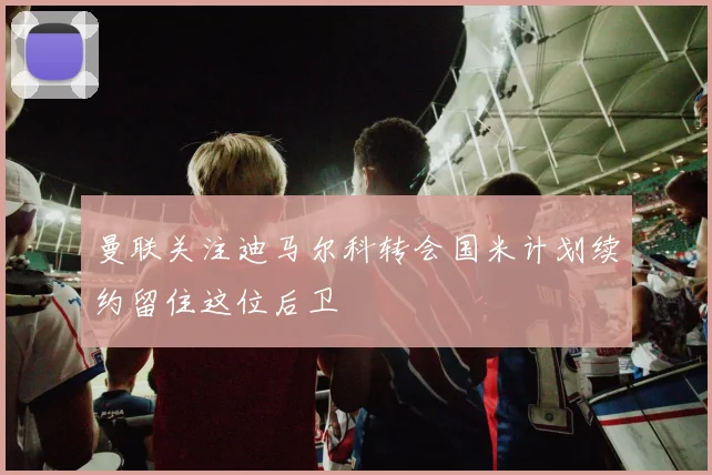曼联关注迪马尔科转会国米计划续约留住这位后卫