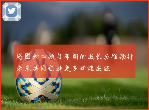 塔图姆回顾与布朗的成长历程期待未来共同创造更多辉煌成就