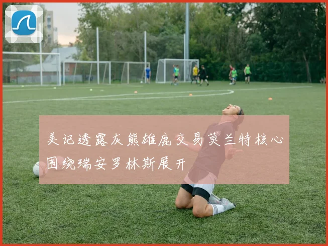美记透露灰熊雄鹿交易莫兰特核心围绕瑞安罗林斯展开