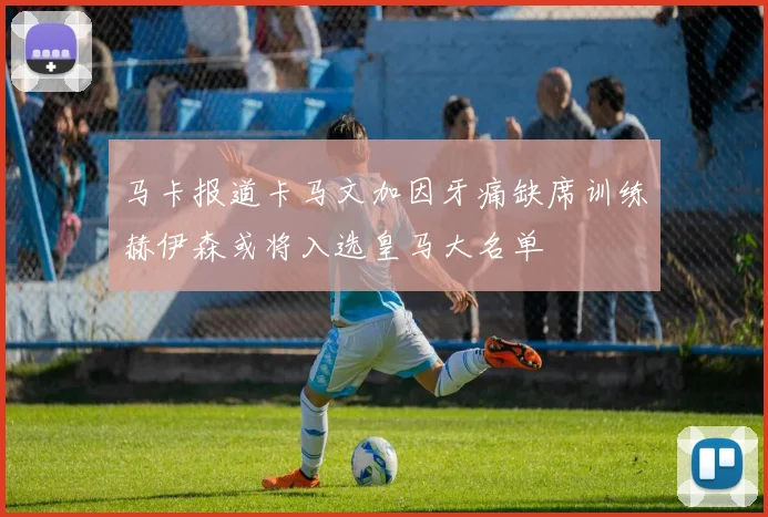 马卡报道卡马文加因牙痛缺席训练赫伊森或将入选皇马大名单