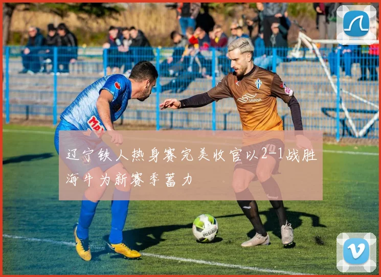 辽宁铁人热身赛完美收官以2-1战胜海牛为新赛季蓄力