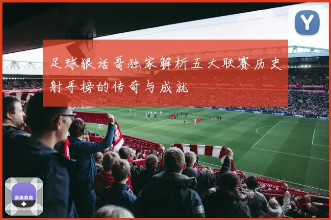 足球狠话哥独家解析五大联赛历史射手榜的传奇与成就