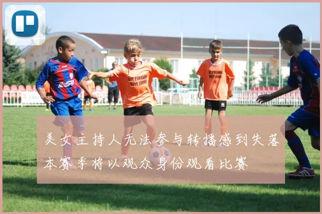 美女主持人无法参与转播感到失落本赛季将以观众身份观看比赛