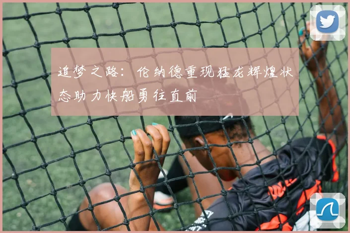 追梦之路：伦纳德重现猛龙辉煌状态助力快船勇往直前