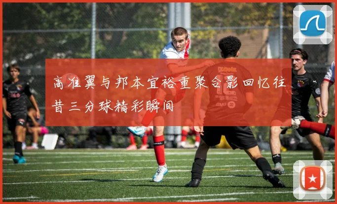 高准翼与邦本宜裕重聚合影回忆往昔三分球精彩瞬间