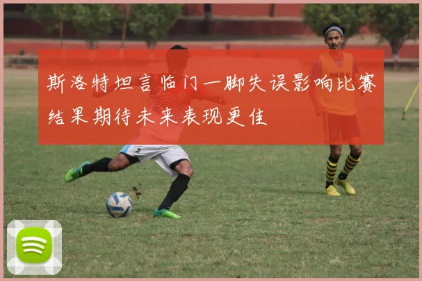 斯洛特坦言临门一脚失误影响比赛结果期待未来表现更佳