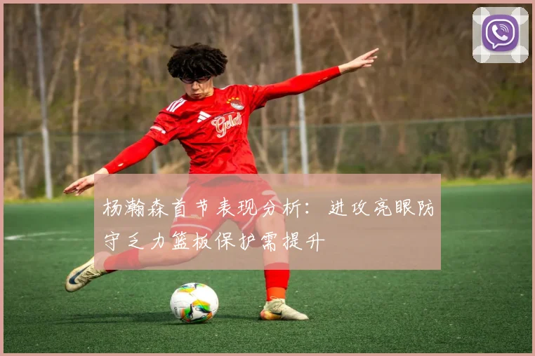 杨瀚森首节表现分析：进攻亮眼防守乏力篮板保护需提升