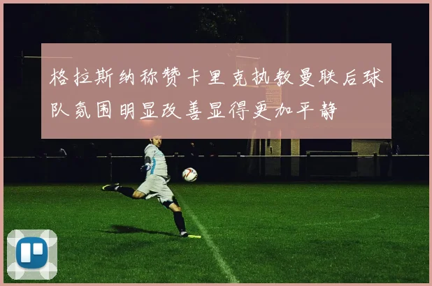 格拉斯纳称赞卡里克执教曼联后球队氛围明显改善显得更加平静