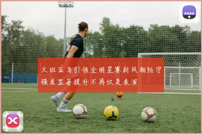 文班亚马引领全明星赛新风潮防守强度显著提升不再仅是表演